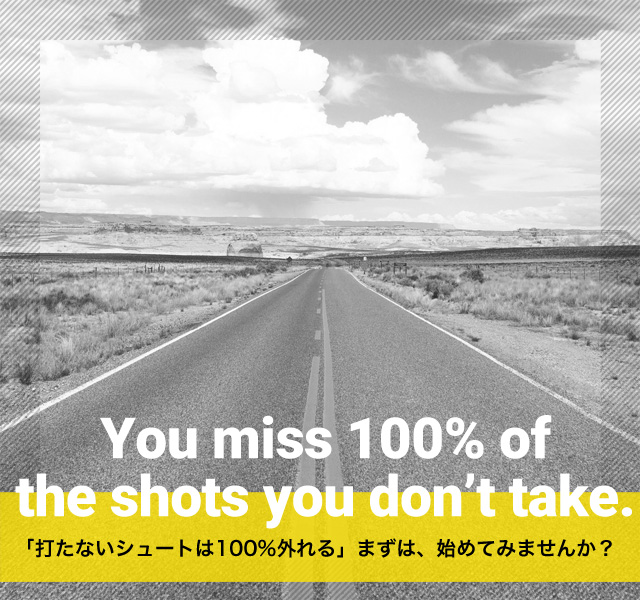 You miss 100% of the shots you don’t take. 「打たないシュートは100％外れる」まずは、始めてみませんか？