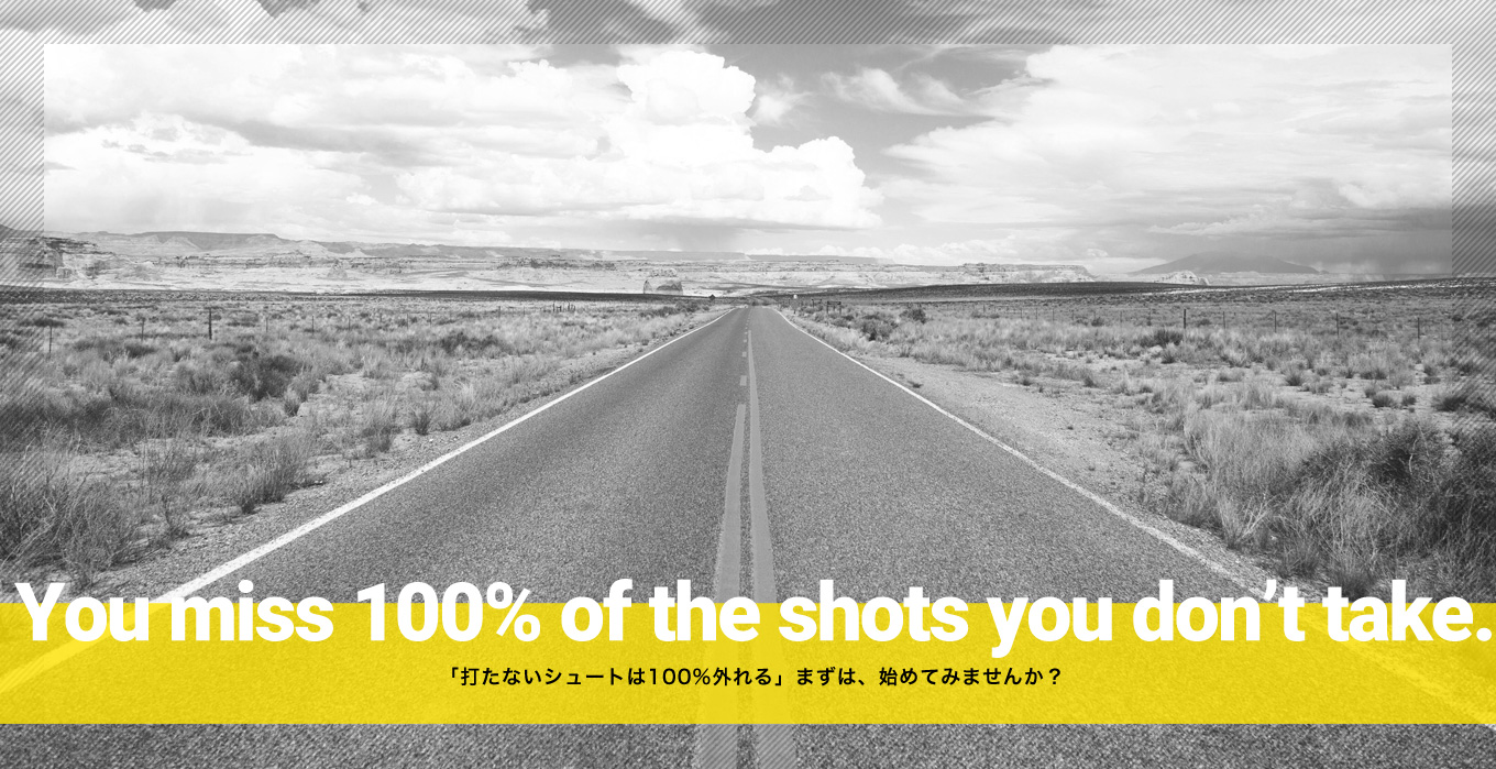 You miss 100% of the shots you don’t take. 「打たないシュートは100％外れる」まずは、始めてみませんか？